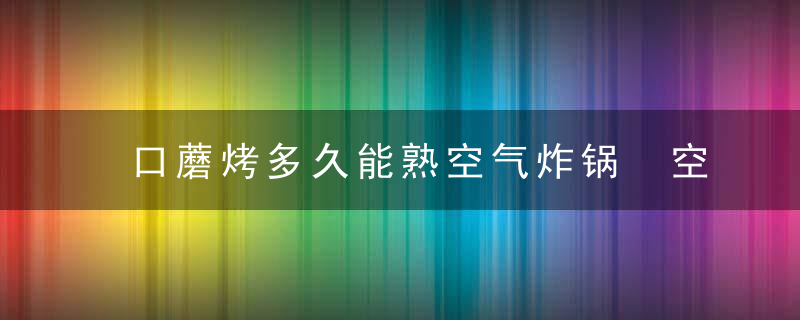 口蘑烤多久能熟空气炸锅 空气炸锅烤口蘑烤多久能熟